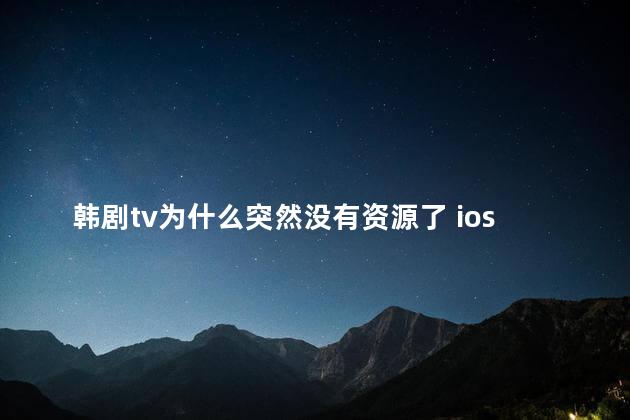 韩剧tv为什么突然没有资源了 ios怎么下载旧版韩剧tv